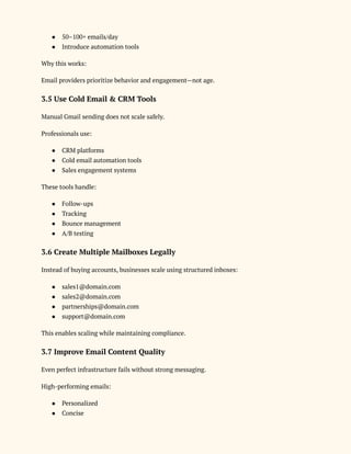 ●​ 50–100+ emails/day
●​ Introduce automation tools
Why this works:
Email providers prioritize behavior and engagement—not age.
3.5 Use Cold Email & CRM Tools
Manual Gmail sending does not scale safely.
Professionals use:
●​ CRM platforms
●​ Cold email automation tools
●​ Sales engagement systems
These tools handle:
●​ Follow-ups
●​ Tracking
●​ Bounce management
●​ A/B testing
3.6 Create Multiple Mailboxes Legally
Instead of buying accounts, businesses scale using structured inboxes:
●​ sales1@domain.com
●​ sales2@domain.com
●​ partnerships@domain.com
●​ support@domain.com
This enables scaling while maintaining compliance.
3.7 Improve Email Content Quality
Even perfect infrastructure fails without strong messaging.
High-performing emails:
●​ Personalized
●​ Concise
 