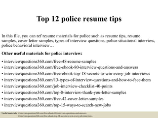 Top 12 police resume tips
In this file, you can ref resume materials for police such as resume tips, resume
samples, cover letter samples, types of interview questions, police situational interview,
police behavioral interview…
Other useful materials for police interview:
• interviewquestions360.com/free-48-resume-samples
• interviewquestions360.com/free-ebook-80-interview-questions-and-answers
• interviewquestions360.com/free-ebook-top-18-secrets-to-win-every-job-interviews
• interviewquestions360.com/13-types-of-interview-questions-and-how-to-face-them
• interviewquestions360.com/job-interview-checklist-40-points
• interviewquestions360.com/top-8-interview-thank-you-letter-samples
• interviewquestions360.com/free-42-cover-letter-samples
• interviewquestions360.com/top-15-ways-to-search-new-jobs
Useful materials: • interviewquestions360.com/free-ebook-80-interview-questions-and-answers
• interviewquestions360.com/free-ebook-top-18-secrets-to-win-every-job-interviews
 