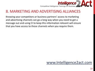 www.Intelligence2act.com
8. MARKETING AND ADVERTISING ALLIANCES
Knowing your competitors or business partners’ access to marketing
and advertising channels can go a long way when you need to get a
message out and using CI to keep this information relevant will ensure
that you have access to these channels when you require them.
10
 