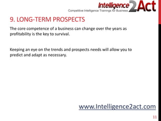 www.Intelligence2act.com
9. LONG-TERM PROSPECTS
The core competence of a business can change over the years as
profitability is the key to survival.
Keeping an eye on the trends and prospects needs will allow you to
predict and adapt as necessary.
11
 
