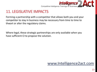 www.Intelligence2act.com
11. LEGISLATIVE IMPACTS
Forming a partnership with a competitor that allows both you and your
competitor to stay in business may be necessary from time to time to
thwart or alter the regulatory claims.
Where legal, these strategic partnerships are only available when you
have sufficient CI to propose the solution.
13
 