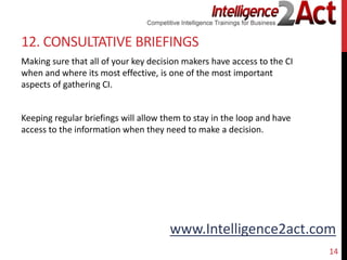 www.Intelligence2act.com
12. CONSULTATIVE BRIEFINGS
Making sure that all of your key decision makers have access to the CI
when and where its most effective, is one of the most important
aspects of gathering CI.
Keeping regular briefings will allow them to stay in the loop and have
access to the information when they need to make a decision.
14
 