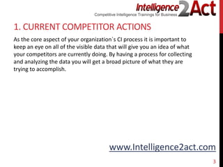 www.Intelligence2act.com
1. CURRENT COMPETITOR ACTIONS
As the core aspect of your organization`s CI process it is important to
keep an eye on all of the visible data that will give you an idea of what
your competitors are currently doing. By having a process for collecting
and analyzing the data you will get a broad picture of what they are
trying to accomplish.
3
 