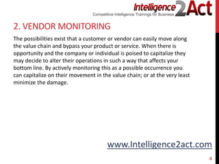 www.Intelligence2act.com
2. VENDOR MONITORING
The possibilities exist that a customer or vendor can easily move along
the value chain and bypass your product or service. When there is
opportunity and the company or individual is poised to capitalize they
may decide to alter their operations in such a way that affects your
bottom line. By actively monitoring this as a possible occurrence you
can capitalize on their movement in the value chain; or at the very least
minimize the damage.
4
 