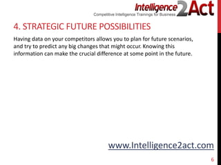 www.Intelligence2act.com
4. STRATEGIC FUTURE POSSIBILITIES
Having data on your competitors allows you to plan for future scenarios,
and try to predict any big changes that might occur. Knowing this
information can make the crucial difference at some point in the future.
6
 