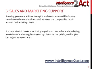 www.Intelligence2act.com
5. SALES AND MARKETING SUPPORT
Knowing your competitors strengths and weaknesses will help your
sales force win more business and increase the competitive moat
around their existing clients.
It is important to make sure that you poll your own sales and marketing
weaknesses and strengths as seen by clients or the public, so that you
can adjust as necessary.
7
 