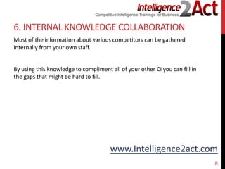 www.Intelligence2act.com
6. INTERNAL KNOWLEDGE COLLABORATION
Most of the information about various competitors can be gathered
internally from your own staff.
By using this knowledge to compliment all of your other CI you can fill in
the gaps that might be hard to fill.
8
 