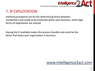 www.Intelligence2act.com
7. IP EXPLOITATION
Intellectual property can be the determining factor between
competitors and needs to be protected within your business, while legal
forms of exploitation are utilized.
Having the CI available makes this process feasible and could be the
factor that keeps your organization in business.
9
 