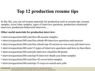 Top 12 production resume tips
In this file, you can ref resume materials for production such as resume tips, resume
samples, cover letter samples, types of interview questions, production situational
interview, production behavioral interview…
Other useful materials for production interview:
• interviewquestions360.com/free-48-resume-samples
• interviewquestions360.com/free-ebook-80-interview-questions-and-answers
• interviewquestions360.com/free-ebook-top-18-secrets-to-win-every-job-interviews
• interviewquestions360.com/13-types-of-interview-questions-and-how-to-face-them
• interviewquestions360.com/job-interview-checklist-40-points
• interviewquestions360.com/top-8-interview-thank-you-letter-samples
• interviewquestions360.com/free-42-cover-letter-samples
• interviewquestions360.com/top-15-ways-to-search-new-jobs
Useful materials: • interviewquestions360.com/free-ebook-80-interview-questions-and-answers
• interviewquestions360.com/free-ebook-top-18-secrets-to-win-every-job-interviews
 