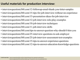 Useful materials for production interview:
• interviewquestions360.com/12-followup-email-thank-you-letter-samples
• interviewquestions360.com/15-tips-for-job-interview-withour-no-experience
• interviewquestions360.com/15-presentation-ideas-for-job-interview
• interviewquestions360.com/12-job-interview-role-play-examples
• interviewquestions360.com/10-job-interview-techniques
• interviewquestions360.com/11-job-interview-skills
• interviewquestions360.com/tips-to-answer-question-why-should-I-hire-you
• interviewquestions360.com/25-interview-questions-to-ask-employer
• interviewquestions360.com/25-job-interview-assessment-test-examples
• interviewquestions360.com/15-tips-to-answer-experience-questions
• interviewquestions360.com/12-tips-to-answer-education-knowledge-questions
Useful materials: • interviewquestions360.com/free-ebook-80-interview-questions-and-answers
• interviewquestions360.com/free-ebook-top-18-secrets-to-win-every-job-interviews
 