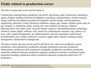 Fields related to production career:
The above resume tips can be used for fields as:
Construction, manufacturing, healthcare, non profit, advertising, agile, architecture, automotive,
agency, budget, building, business development, consulting, communication, clinical research,
design, software development, product development, interior design, web development,
engineering, education, events, electrical, exhibition, energy, ngo, finance, fashion, green card, oil
gas, hospital, it, marketing, media, mining, nhs, non technical, oil and gas, offshore,
pharmaceutical, real estate, retail, research, human resources, telecommunications, technology,
technical, senior, digital, software, web, clinical, hr, infrastructure, business, erp, creative, ict,
hvac, sales, quality management, uk, implementation, network, operations, architectural,
environmental, crm, website, interactive, security, supply chain, logistics, training, project
management, administrative management…
The above resume tips also can be used for job title levels: entry level production, junior
production, senior production, production assistant, production associate, production
administrator, production clerk, production coordinator, production consultant, production
controller, production director, production engineer, production executive, production leader,
production manager, production officer, production specialist, production supervisor, VP
production…
Useful materials: • interviewquestions360.com/free-ebook-80-interview-questions-and-answers
• interviewquestions360.com/free-ebook-top-18-secrets-to-win-every-job-interviews
 