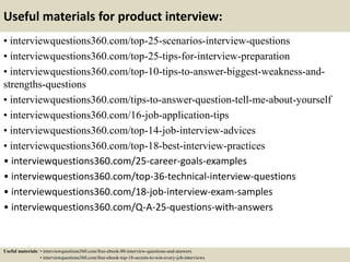 Useful materials for product interview:
• interviewquestions360.com/top-25-scenarios-interview-questions
• interviewquestions360.com/top-25-tips-for-interview-preparation
• interviewquestions360.com/top-10-tips-to-answer-biggest-weakness-and-
strengths-questions
• interviewquestions360.com/tips-to-answer-question-tell-me-about-yourself
• interviewquestions360.com/16-job-application-tips
• interviewquestions360.com/top-14-job-interview-advices
• interviewquestions360.com/top-18-best-interview-practices
• interviewquestions360.com/25-career-goals-examples
• interviewquestions360.com/top-36-technical-interview-questions
• interviewquestions360.com/18-job-interview-exam-samples
• interviewquestions360.com/Q-A-25-questions-with-answers
Useful materials: • interviewquestions360.com/free-ebook-80-interview-questions-and-answers
• interviewquestions360.com/free-ebook-top-18-secrets-to-win-every-job-interviews
 