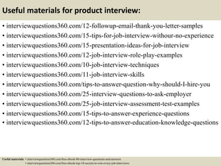 Useful materials for product interview:
• interviewquestions360.com/12-followup-email-thank-you-letter-samples
• interviewquestions360.com/15-tips-for-job-interview-withour-no-experience
• interviewquestions360.com/15-presentation-ideas-for-job-interview
• interviewquestions360.com/12-job-interview-role-play-examples
• interviewquestions360.com/10-job-interview-techniques
• interviewquestions360.com/11-job-interview-skills
• interviewquestions360.com/tips-to-answer-question-why-should-I-hire-you
• interviewquestions360.com/25-interview-questions-to-ask-employer
• interviewquestions360.com/25-job-interview-assessment-test-examples
• interviewquestions360.com/15-tips-to-answer-experience-questions
• interviewquestions360.com/12-tips-to-answer-education-knowledge-questions
Useful materials: • interviewquestions360.com/free-ebook-80-interview-questions-and-answers
• interviewquestions360.com/free-ebook-top-18-secrets-to-win-every-job-interviews
 