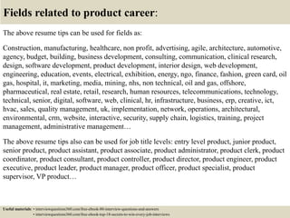 Fields related to product career:
The above resume tips can be used for fields as:
Construction, manufacturing, healthcare, non profit, advertising, agile, architecture, automotive,
agency, budget, building, business development, consulting, communication, clinical research,
design, software development, product development, interior design, web development,
engineering, education, events, electrical, exhibition, energy, ngo, finance, fashion, green card, oil
gas, hospital, it, marketing, media, mining, nhs, non technical, oil and gas, offshore,
pharmaceutical, real estate, retail, research, human resources, telecommunications, technology,
technical, senior, digital, software, web, clinical, hr, infrastructure, business, erp, creative, ict,
hvac, sales, quality management, uk, implementation, network, operations, architectural,
environmental, crm, website, interactive, security, supply chain, logistics, training, project
management, administrative management…
The above resume tips also can be used for job title levels: entry level product, junior product,
senior product, product assistant, product associate, product administrator, product clerk, product
coordinator, product consultant, product controller, product director, product engineer, product
executive, product leader, product manager, product officer, product specialist, product
supervisor, VP product…
Useful materials: • interviewquestions360.com/free-ebook-80-interview-questions-and-answers
• interviewquestions360.com/free-ebook-top-18-secrets-to-win-every-job-interviews
 