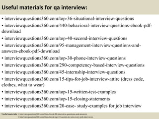 Useful materials for qa interview:
• interviewquestions360.com/top-36-situational-interview-questions
• interviewquestions360.com/440-behavioral-interview-questions-ebook-pdf-
download
• interviewquestions360.com/top-40-second-interview-questions
• interviewquestions360.com/95-management-interview-questions-and-
answers-ebook-pdf-download
• interviewquestions360.com/top-30-phone-interview-questions
• interviewquestions360.com/290-competency-based-interview-questions
• interviewquestions360.com/45-internship-interview-questions
• interviewquestions360.com/15-tips-for-job-interview-attire (dress code,
clothes, what to wear)
• interviewquestions360.com/top-15-written-test-examples
• interviewquestions360.com/top-15-closing-statements
• interviewquestions360.com/20-case- study-examples for job interview
Useful materials: • interviewquestions360.com/free-ebook-80-interview-questions-and-answers
• interviewquestions360.com/free-ebook-top-18-secrets-to-win-every-job-interviews
 