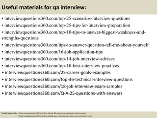 Useful materials for qa interview:
• interviewquestions360.com/top-25-scenarios-interview-questions
• interviewquestions360.com/top-25-tips-for-interview-preparation
• interviewquestions360.com/top-10-tips-to-answer-biggest-weakness-and-
strengths-questions
• interviewquestions360.com/tips-to-answer-question-tell-me-about-yourself
• interviewquestions360.com/16-job-application-tips
• interviewquestions360.com/top-14-job-interview-advices
• interviewquestions360.com/top-18-best-interview-practices
• interviewquestions360.com/25-career-goals-examples
• interviewquestions360.com/top-36-technical-interview-questions
• interviewquestions360.com/18-job-interview-exam-samples
• interviewquestions360.com/Q-A-25-questions-with-answers
Useful materials: • interviewquestions360.com/free-ebook-80-interview-questions-and-answers
• interviewquestions360.com/free-ebook-top-18-secrets-to-win-every-job-interviews
 