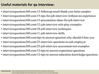 Useful materials for qa interview:
• interviewquestions360.com/12-followup-email-thank-you-letter-samples
• interviewquestions360.com/15-tips-for-job-interview-withour-no-experience
• interviewquestions360.com/15-presentation-ideas-for-job-interview
• interviewquestions360.com/12-job-interview-role-play-examples
• interviewquestions360.com/10-job-interview-techniques
• interviewquestions360.com/11-job-interview-skills
• interviewquestions360.com/tips-to-answer-question-why-should-I-hire-you
• interviewquestions360.com/25-interview-questions-to-ask-employer
• interviewquestions360.com/25-job-interview-assessment-test-examples
• interviewquestions360.com/15-tips-to-answer-experience-questions
• interviewquestions360.com/12-tips-to-answer-education-knowledge-questions
Useful materials: • interviewquestions360.com/free-ebook-80-interview-questions-and-answers
• interviewquestions360.com/free-ebook-top-18-secrets-to-win-every-job-interviews
 