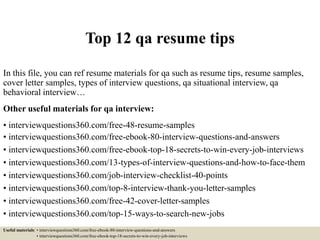 Top 12 qa resume tips
In this file, you can ref resume materials for qa such as resume tips, resume samples,
cover letter samples, types of interview questions, qa situational interview, qa
behavioral interview…
Other useful materials for qa interview:
• interviewquestions360.com/free-48-resume-samples
• interviewquestions360.com/free-ebook-80-interview-questions-and-answers
• interviewquestions360.com/free-ebook-top-18-secrets-to-win-every-job-interviews
• interviewquestions360.com/13-types-of-interview-questions-and-how-to-face-them
• interviewquestions360.com/job-interview-checklist-40-points
• interviewquestions360.com/top-8-interview-thank-you-letter-samples
• interviewquestions360.com/free-42-cover-letter-samples
• interviewquestions360.com/top-15-ways-to-search-new-jobs
Useful materials: • interviewquestions360.com/free-ebook-80-interview-questions-and-answers
• interviewquestions360.com/free-ebook-top-18-secrets-to-win-every-job-interviews
 