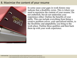 8. Maximize the content of your resume
In some cases your gaps in work history may
indicate that a disability exists. This is where you
need to maximize the content of your resume. Do
not embellish, but do not understate your
experience either. Outline the benefits of your
skills. This can include everything from being a
creative problem solver, your specialized talents, to
the flexibility and adaptability you bring to the
work place. Outline these qualities and then back
them up with your work experience.
Useful materials: • interviewquestions360.com/free-ebook-80-interview-questions-and-answers
• interviewquestions360.com/free-ebook-top-18-secrets-to-win-every-job-interviews
 