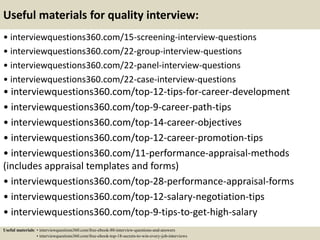 Useful materials for quality interview:
• interviewquestions360.com/15-screening-interview-questions
• interviewquestions360.com/22-group-interview-questions
• interviewquestions360.com/22-panel-interview-questions
• interviewquestions360.com/22-case-interview-questions
• interviewquestions360.com/top-12-tips-for-career-development
• interviewquestions360.com/top-9-career-path-tips
• interviewquestions360.com/top-14-career-objectives
• interviewquestions360.com/top-12-career-promotion-tips
• interviewquestions360.com/11-performance-appraisal-methods
(includes appraisal templates and forms)
• interviewquestions360.com/top-28-performance-appraisal-forms
• interviewquestions360.com/top-12-salary-negotiation-tips
• interviewquestions360.com/top-9-tips-to-get-high-salary
Useful materials: • interviewquestions360.com/free-ebook-80-interview-questions-and-answers
• interviewquestions360.com/free-ebook-top-18-secrets-to-win-every-job-interviews
 