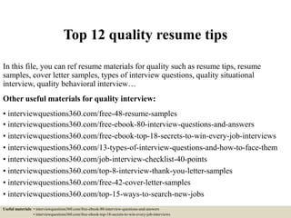 Top 12 quality resume tips
In this file, you can ref resume materials for quality such as resume tips, resume
samples, cover letter samples, types of interview questions, quality situational
interview, quality behavioral interview…
Other useful materials for quality interview:
• interviewquestions360.com/free-48-resume-samples
• interviewquestions360.com/free-ebook-80-interview-questions-and-answers
• interviewquestions360.com/free-ebook-top-18-secrets-to-win-every-job-interviews
• interviewquestions360.com/13-types-of-interview-questions-and-how-to-face-them
• interviewquestions360.com/job-interview-checklist-40-points
• interviewquestions360.com/top-8-interview-thank-you-letter-samples
• interviewquestions360.com/free-42-cover-letter-samples
• interviewquestions360.com/top-15-ways-to-search-new-jobs
Useful materials: • interviewquestions360.com/free-ebook-80-interview-questions-and-answers
• interviewquestions360.com/free-ebook-top-18-secrets-to-win-every-job-interviews
 