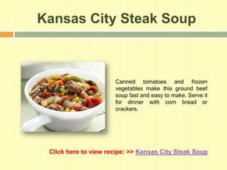 Kansas City Steak Soup



                      Canned tomatoes and frozen
                      vegetables make this ground beef
                      soup fast and easy to make. Serve it
                      for dinner with corn bread or
                      crackers.




 Click here to view recipe: >> Kansas City Steak Soup
 