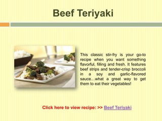 Beef Teriyaki



                  This classic stir-fry is your go-to
                  recipe when you want something
                  flavorful, filling and fresh. It features
                  beef strips and tender-crisp broccoli
                  in a soy and garlic-flavored
                  sauce…what a great way to get
                  them to eat their vegetables!




Click here to view recipe: >> Beef Teriyaki
 