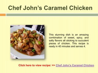 Chef John’s Caramel Chicken



                         This stunning dish is an amazing
                         combination of sweet, spicy, and
                         salty flavors all sticking to succulent
                         pieces of chicken. This recipe is
                         ready in 40 minutes and serves 4.




   Click here to view recipe: >> Chef John’s Caramel Chicken
 