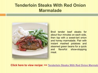 Tenderloin Steaks With Red Onion
              Marmalade



                               Broil tender beef steaks for
                               about four minutes on each side,
                               then top with a sweet-tart onion
                               and honey marmalade. Pair with
                               instant mashed potatoes and
                               steamed green beans for a quick
                               and    flavorful  show-stopping
                               meal.




Click here to view recipe: >> Tenderloin Steaks With Red Onion Marmala
 