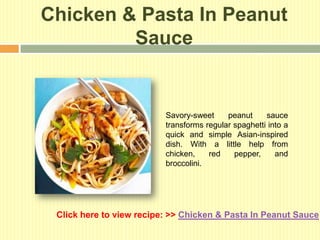 Chicken & Pasta In Peanut
         Sauce


                          Savory-sweet     peanut     sauce
                          transforms regular spaghetti into a
                          quick and simple Asian-inspired
                          dish. With a little help from
                          chicken,    red    pepper,     and
                          broccolini.




 Click here to view recipe: >> Chicken & Pasta In Peanut Sauce
 