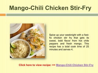 Mango-Chili Chicken Stir-Fry



                          Spice up your weeknight with a fast-
                          fix chicken stir fry that gets its
                          sweet, bold flavor from hot chile
                          peppers and fresh mango. This
                          recipe has a total cook time of 25
                          minutes and serves 4.




   Click here to view recipe: >> Mango-Chili Chicken Stir-Fry
 