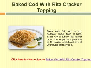 Baked Cod With Ritz Cracker
         Topping


                             Baked white fish, such as cod,
                             haddock, scrod, hake or bass,
                             baked with a buttery Ritz cracker
                             crust. This recipe has a prep time
                             of 10 minutes, a total cook time of
                             20 minutes and serves 4.




Click here to view recipe: >> Baked Cod With Ritz Cracker Topping
 