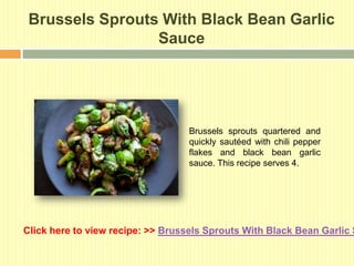 Brussels Sprouts With Black Bean Garlic
                 Sauce




                                   Brussels sprouts quartered and
                                   quickly sautéed with chili pepper
                                   flakes and black bean garlic
                                   sauce. This recipe serves 4.




Click here to view recipe: >> Brussels Sprouts With Black Bean Garlic S
 