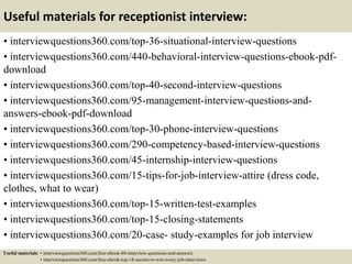 Useful materials for receptionist interview:
• interviewquestions360.com/top-36-situational-interview-questions
• interviewquestions360.com/440-behavioral-interview-questions-ebook-pdf-
download
• interviewquestions360.com/top-40-second-interview-questions
• interviewquestions360.com/95-management-interview-questions-and-
answers-ebook-pdf-download
• interviewquestions360.com/top-30-phone-interview-questions
• interviewquestions360.com/290-competency-based-interview-questions
• interviewquestions360.com/45-internship-interview-questions
• interviewquestions360.com/15-tips-for-job-interview-attire (dress code,
clothes, what to wear)
• interviewquestions360.com/top-15-written-test-examples
• interviewquestions360.com/top-15-closing-statements
• interviewquestions360.com/20-case- study-examples for job interview
Useful materials: • interviewquestions360.com/free-ebook-80-interview-questions-and-answers
• interviewquestions360.com/free-ebook-top-18-secrets-to-win-every-job-interviews
 