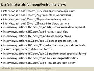 Useful materials for receptionist interview:
• interviewquestions360.com/15-screening-interview-questions
• interviewquestions360.com/22-group-interview-questions
• interviewquestions360.com/22-panel-interview-questions
• interviewquestions360.com/22-case-interview-questions
• interviewquestions360.com/top-12-tips-for-career-development
• interviewquestions360.com/top-9-career-path-tips
• interviewquestions360.com/top-14-career-objectives
• interviewquestions360.com/top-12-career-promotion-tips
• interviewquestions360.com/11-performance-appraisal-methods
(includes appraisal templates and forms)
• interviewquestions360.com/top-28-performance-appraisal-forms
• interviewquestions360.com/top-12-salary-negotiation-tips
• interviewquestions360.com/top-9-tips-to-get-high-salary
Useful materials: • interviewquestions360.com/free-ebook-80-interview-questions-and-answers
• interviewquestions360.com/free-ebook-top-18-secrets-to-win-every-job-interviews
 