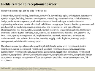 Fields related to receptionist career:
The above resume tips can be used for fields as:
Construction, manufacturing, healthcare, non profit, advertising, agile, architecture, automotive,
agency, budget, building, business development, consulting, communication, clinical research,
design, software development, product development, interior design, web development,
engineering, education, events, electrical, exhibition, energy, ngo, finance, fashion, green card, oil
gas, hospital, it, marketing, media, mining, nhs, non technical, oil and gas, offshore,
pharmaceutical, real estate, retail, research, human resources, telecommunications, technology,
technical, senior, digital, software, web, clinical, hr, infrastructure, business, erp, creative, ict,
hvac, sales, quality management, uk, implementation, network, operations, architectural,
environmental, crm, website, interactive, security, supply chain, logistics, training, project
management, administrative management…
The above resume tips also can be used for job title levels: entry level receptionist, junior
receptionist, senior receptionist, receptionist assistant, receptionist associate, receptionist
administrator, receptionist clerk, receptionist coordinator, receptionist consultant, receptionist
controller, receptionist director, receptionist engineer, receptionist executive, receptionist leader,
receptionist manager, receptionist officer, receptionist specialist, receptionist supervisor, VP
receptionist…
Useful materials: • interviewquestions360.com/free-ebook-80-interview-questions-and-answers
• interviewquestions360.com/free-ebook-top-18-secrets-to-win-every-job-interviews
 