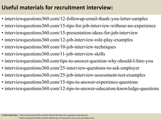 Useful materials for recruitment interview:
• interviewquestions360.com/12-followup-email-thank-you-letter-samples
• interviewquestions360.com/15-tips-for-job-interview-withour-no-experience
• interviewquestions360.com/15-presentation-ideas-for-job-interview
• interviewquestions360.com/12-job-interview-role-play-examples
• interviewquestions360.com/10-job-interview-techniques
• interviewquestions360.com/11-job-interview-skills
• interviewquestions360.com/tips-to-answer-question-why-should-I-hire-you
• interviewquestions360.com/25-interview-questions-to-ask-employer
• interviewquestions360.com/25-job-interview-assessment-test-examples
• interviewquestions360.com/15-tips-to-answer-experience-questions
• interviewquestions360.com/12-tips-to-answer-education-knowledge-questions
Useful materials: • interviewquestions360.com/free-ebook-80-interview-questions-and-answers
• interviewquestions360.com/free-ebook-top-18-secrets-to-win-every-job-interviews
 