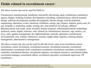 Fields related to recruitment career:
The above resume tips can be used for fields as:
Construction, manufacturing, healthcare, non profit, advertising, agile, architecture, automotive,
agency, budget, building, business development, consulting, communication, clinical research,
design, software development, product development, interior design, web development,
engineering, education, events, electrical, exhibition, energy, ngo, finance, fashion, green card, oil
gas, hospital, it, marketing, media, mining, nhs, non technical, oil and gas, offshore,
pharmaceutical, real estate, retail, research, human resources, telecommunications, technology,
technical, senior, digital, software, web, clinical, hr, infrastructure, business, erp, creative, ict,
hvac, sales, quality management, uk, implementation, network, operations, architectural,
environmental, crm, website, interactive, security, supply chain, logistics, training, project
management, administrative management…
The above resume tips also can be used for job title levels: entry level recruitment, junior
recruitment, senior recruitment, recruitment assistant, recruitment associate, recruitment
administrator, recruitment clerk, recruitment coordinator, recruitment consultant, recruitment
controller, recruitment director, recruitment engineer, recruitment executive, recruitment leader,
recruitment manager, recruitment officer, recruitment specialist, recruitment supervisor, VP
recruitment…
Useful materials: • interviewquestions360.com/free-ebook-80-interview-questions-and-answers
• interviewquestions360.com/free-ebook-top-18-secrets-to-win-every-job-interviews
 