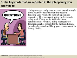 3. Use keywords that are reflected in the job opening you
applying to
Hiring managers only have seconds to review each
of the countless resumes that they receive.
Tailoring your resume to each job opening is
imperative. This means mirroring the keywords
being used, if they apply. With electronic
transmission of resumes, hiring managers use
database searches to look for the best candidates.
Including keywords will help your resume come to
the top the list.
Useful materials: • interviewquestions360.com/free-ebook-80-interview-questions-and-answers
• interviewquestions360.com/free-ebook-top-18-secrets-to-win-every-job-interviews
 