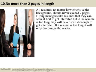 10.No more than 2 pages in length
All resumes, no matter how extensive the
background, should never exceed 2 pages.
Hiring managers like resumes that they can
scan at first to get interested but if the resume
is too long they will never scan it enough to
get interested. If a resume is too long it will
only discourage the reader.
Useful materials: • interviewquestions360.com/free-ebook-80-interview-questions-and-answers
• interviewquestions360.com/free-ebook-top-18-secrets-to-win-every-job-interviews
 