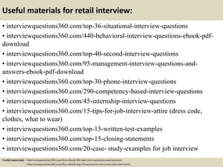 Useful materials for retail interview:
• interviewquestions360.com/top-36-situational-interview-questions
• interviewquestions360.com/440-behavioral-interview-questions-ebook-pdf-
download
• interviewquestions360.com/top-40-second-interview-questions
• interviewquestions360.com/95-management-interview-questions-and-
answers-ebook-pdf-download
• interviewquestions360.com/top-30-phone-interview-questions
• interviewquestions360.com/290-competency-based-interview-questions
• interviewquestions360.com/45-internship-interview-questions
• interviewquestions360.com/15-tips-for-job-interview-attire (dress code,
clothes, what to wear)
• interviewquestions360.com/top-15-written-test-examples
• interviewquestions360.com/top-15-closing-statements
• interviewquestions360.com/20-case- study-examples for job interview
Useful materials: • interviewquestions360.com/free-ebook-80-interview-questions-and-answers
• interviewquestions360.com/free-ebook-top-18-secrets-to-win-every-job-interviews
 