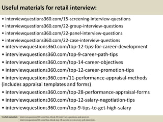 Useful materials for retail interview:
• interviewquestions360.com/15-screening-interview-questions
• interviewquestions360.com/22-group-interview-questions
• interviewquestions360.com/22-panel-interview-questions
• interviewquestions360.com/22-case-interview-questions
• interviewquestions360.com/top-12-tips-for-career-development
• interviewquestions360.com/top-9-career-path-tips
• interviewquestions360.com/top-14-career-objectives
• interviewquestions360.com/top-12-career-promotion-tips
• interviewquestions360.com/11-performance-appraisal-methods
(includes appraisal templates and forms)
• interviewquestions360.com/top-28-performance-appraisal-forms
• interviewquestions360.com/top-12-salary-negotiation-tips
• interviewquestions360.com/top-9-tips-to-get-high-salary
Useful materials: • interviewquestions360.com/free-ebook-80-interview-questions-and-answers
• interviewquestions360.com/free-ebook-top-18-secrets-to-win-every-job-interviews
 