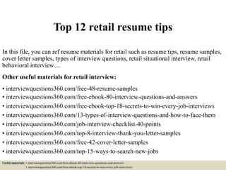 Top 12 retail resume tips
In this file, you can ref resume materials for retail such as resume tips, resume samples,
cover letter samples, types of interview questions, retail situational interview, retail
behavioral interview…
Other useful materials for retail interview:
• interviewquestions360.com/free-48-resume-samples
• interviewquestions360.com/free-ebook-80-interview-questions-and-answers
• interviewquestions360.com/free-ebook-top-18-secrets-to-win-every-job-interviews
• interviewquestions360.com/13-types-of-interview-questions-and-how-to-face-them
• interviewquestions360.com/job-interview-checklist-40-points
• interviewquestions360.com/top-8-interview-thank-you-letter-samples
• interviewquestions360.com/free-42-cover-letter-samples
• interviewquestions360.com/top-15-ways-to-search-new-jobs
Useful materials: • interviewquestions360.com/free-ebook-80-interview-questions-and-answers
• interviewquestions360.com/free-ebook-top-18-secrets-to-win-every-job-interviews
 