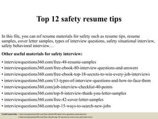Top 12 safety resume tips
In this file, you can ref resume materials for safety such as resume tips, resume
samples, cover letter samples, types of interview questions, safety situational interview,
safety behavioral interview…
Other useful materials for safety interview:
• interviewquestions360.com/free-48-resume-samples
• interviewquestions360.com/free-ebook-80-interview-questions-and-answers
• interviewquestions360.com/free-ebook-top-18-secrets-to-win-every-job-interviews
• interviewquestions360.com/13-types-of-interview-questions-and-how-to-face-them
• interviewquestions360.com/job-interview-checklist-40-points
• interviewquestions360.com/top-8-interview-thank-you-letter-samples
• interviewquestions360.com/free-42-cover-letter-samples
• interviewquestions360.com/top-15-ways-to-search-new-jobs
Useful materials: • interviewquestions360.com/free-ebook-80-interview-questions-and-answers
• interviewquestions360.com/free-ebook-top-18-secrets-to-win-every-job-interviews
 