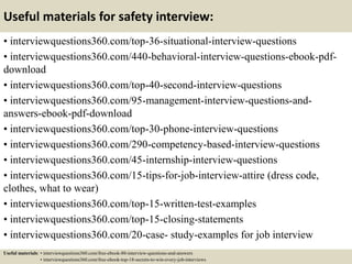 Useful materials for safety interview:
• interviewquestions360.com/top-36-situational-interview-questions
• interviewquestions360.com/440-behavioral-interview-questions-ebook-pdf-
download
• interviewquestions360.com/top-40-second-interview-questions
• interviewquestions360.com/95-management-interview-questions-and-
answers-ebook-pdf-download
• interviewquestions360.com/top-30-phone-interview-questions
• interviewquestions360.com/290-competency-based-interview-questions
• interviewquestions360.com/45-internship-interview-questions
• interviewquestions360.com/15-tips-for-job-interview-attire (dress code,
clothes, what to wear)
• interviewquestions360.com/top-15-written-test-examples
• interviewquestions360.com/top-15-closing-statements
• interviewquestions360.com/20-case- study-examples for job interview
Useful materials: • interviewquestions360.com/free-ebook-80-interview-questions-and-answers
• interviewquestions360.com/free-ebook-top-18-secrets-to-win-every-job-interviews
 