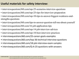 Useful materials for safety interview:
• interviewquestions360.com/top-25-scenarios-interview-questions
• interviewquestions360.com/top-25-tips-for-interview-preparation
• interviewquestions360.com/top-10-tips-to-answer-biggest-weakness-and-
strengths-questions
• interviewquestions360.com/tips-to-answer-question-tell-me-about-yourself
• interviewquestions360.com/16-job-application-tips
• interviewquestions360.com/top-14-job-interview-advices
• interviewquestions360.com/top-18-best-interview-practices
• interviewquestions360.com/25-career-goals-examples
• interviewquestions360.com/top-36-technical-interview-questions
• interviewquestions360.com/18-job-interview-exam-samples
• interviewquestions360.com/Q-A-25-questions-with-answers
Useful materials: • interviewquestions360.com/free-ebook-80-interview-questions-and-answers
• interviewquestions360.com/free-ebook-top-18-secrets-to-win-every-job-interviews
 