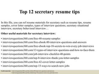 Top 12 secretary resume tips
In this file, you can ref resume materials for secretary such as resume tips, resume
samples, cover letter samples, types of interview questions, secretary situational
interview, secretary behavioral interview…
Other useful materials for secretary interview:
• interviewquestions360.com/free-48-resume-samples
• interviewquestions360.com/free-ebook-80-interview-questions-and-answers
• interviewquestions360.com/free-ebook-top-18-secrets-to-win-every-job-interviews
• interviewquestions360.com/13-types-of-interview-questions-and-how-to-face-them
• interviewquestions360.com/job-interview-checklist-40-points
• interviewquestions360.com/top-8-interview-thank-you-letter-samples
• interviewquestions360.com/free-42-cover-letter-samples
• interviewquestions360.com/top-15-ways-to-search-new-jobs
Useful materials: • interviewquestions360.com/free-ebook-80-interview-questions-and-answers
• interviewquestions360.com/free-ebook-top-18-secrets-to-win-every-job-interviews
 