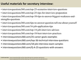 Useful materials for secretary interview:
• interviewquestions360.com/top-25-scenarios-interview-questions
• interviewquestions360.com/top-25-tips-for-interview-preparation
• interviewquestions360.com/top-10-tips-to-answer-biggest-weakness-and-
strengths-questions
• interviewquestions360.com/tips-to-answer-question-tell-me-about-yourself
• interviewquestions360.com/16-job-application-tips
• interviewquestions360.com/top-14-job-interview-advices
• interviewquestions360.com/top-18-best-interview-practices
• interviewquestions360.com/25-career-goals-examples
• interviewquestions360.com/top-36-technical-interview-questions
• interviewquestions360.com/18-job-interview-exam-samples
• interviewquestions360.com/Q-A-25-questions-with-answers
Useful materials: • interviewquestions360.com/free-ebook-80-interview-questions-and-answers
• interviewquestions360.com/free-ebook-top-18-secrets-to-win-every-job-interviews
 