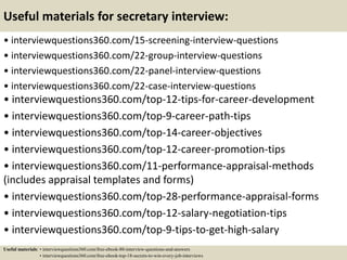Useful materials for secretary interview:
• interviewquestions360.com/15-screening-interview-questions
• interviewquestions360.com/22-group-interview-questions
• interviewquestions360.com/22-panel-interview-questions
• interviewquestions360.com/22-case-interview-questions
• interviewquestions360.com/top-12-tips-for-career-development
• interviewquestions360.com/top-9-career-path-tips
• interviewquestions360.com/top-14-career-objectives
• interviewquestions360.com/top-12-career-promotion-tips
• interviewquestions360.com/11-performance-appraisal-methods
(includes appraisal templates and forms)
• interviewquestions360.com/top-28-performance-appraisal-forms
• interviewquestions360.com/top-12-salary-negotiation-tips
• interviewquestions360.com/top-9-tips-to-get-high-salary
Useful materials: • interviewquestions360.com/free-ebook-80-interview-questions-and-answers
• interviewquestions360.com/free-ebook-top-18-secrets-to-win-every-job-interviews
 
