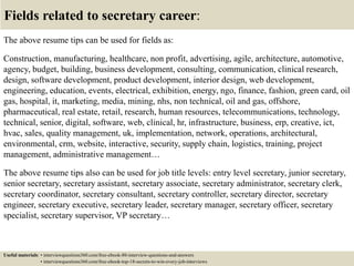 Fields related to secretary career:
The above resume tips can be used for fields as:
Construction, manufacturing, healthcare, non profit, advertising, agile, architecture, automotive,
agency, budget, building, business development, consulting, communication, clinical research,
design, software development, product development, interior design, web development,
engineering, education, events, electrical, exhibition, energy, ngo, finance, fashion, green card, oil
gas, hospital, it, marketing, media, mining, nhs, non technical, oil and gas, offshore,
pharmaceutical, real estate, retail, research, human resources, telecommunications, technology,
technical, senior, digital, software, web, clinical, hr, infrastructure, business, erp, creative, ict,
hvac, sales, quality management, uk, implementation, network, operations, architectural,
environmental, crm, website, interactive, security, supply chain, logistics, training, project
management, administrative management…
The above resume tips also can be used for job title levels: entry level secretary, junior secretary,
senior secretary, secretary assistant, secretary associate, secretary administrator, secretary clerk,
secretary coordinator, secretary consultant, secretary controller, secretary director, secretary
engineer, secretary executive, secretary leader, secretary manager, secretary officer, secretary
specialist, secretary supervisor, VP secretary…
Useful materials: • interviewquestions360.com/free-ebook-80-interview-questions-and-answers
• interviewquestions360.com/free-ebook-top-18-secrets-to-win-every-job-interviews
 